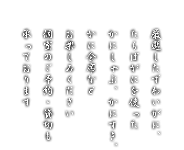 厳選したずわいがに、たらばがにを使ったかにしゃぶ、かにすき、かに会席などお楽しみください。個室のご予約・貸切も承っております